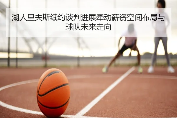 湖人里夫斯续约谈判进展牵动薪资空间布局与球队未来走向
