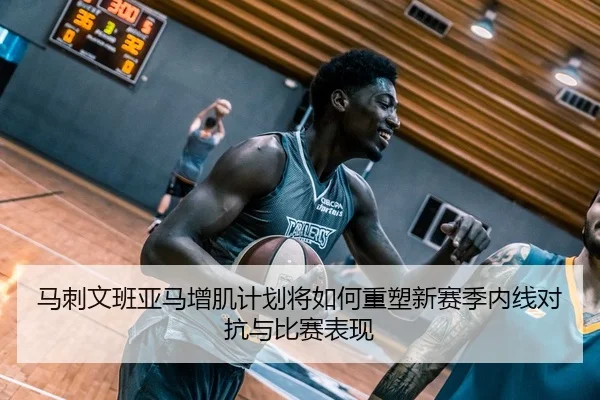 马刺文班亚马增肌计划将如何重塑新赛季内线对抗与比赛表现