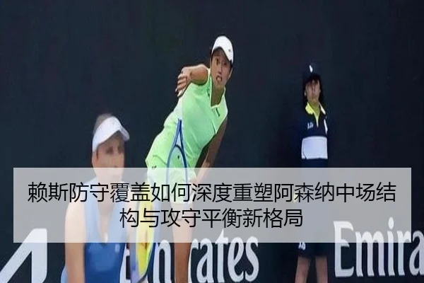 赖斯防守覆盖如何深度重塑阿森纳中场结构与攻守平衡新格局