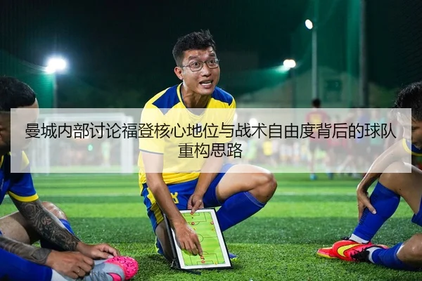 曼城内部讨论福登核心地位与战术自由度背后的球队重构思路