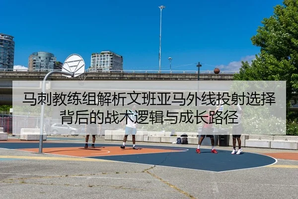 马刺教练组解析文班亚马外线投射选择背后的战术逻辑与成长路径