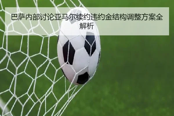 巴萨内部讨论亚马尔续约违约金结构调整方案全解析
