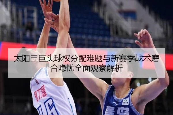 太阳三巨头球权分配难题与新赛季战术磨合隐忧全面观察解析