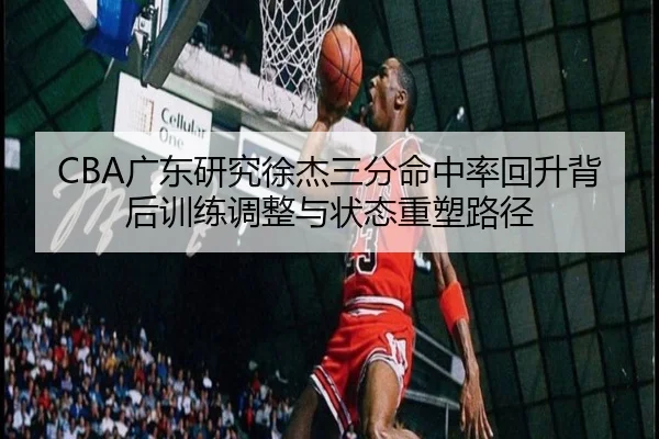 CBA广东研究徐杰三分命中率回升背后训练调整与状态重塑路径
